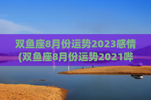 双鱼座8月份运势2023感情(双鱼座8月份运势2021哔哩哔哩)