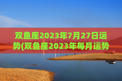 双鱼座2023年7月27日运势(双鱼座2023年每月运势详解)