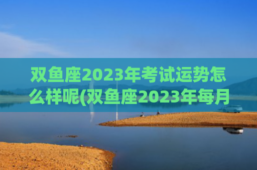 双鱼座2023年考试运势怎么样呢(双鱼座2023年每月运势详解) 双鱼座2023年考试运势怎么样呢(双鱼座2023年每月运势详解)