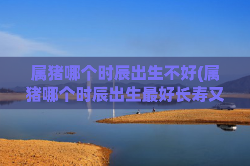 属猪哪个时辰出生不好(属猪哪个时辰出生最好长寿又富贵)