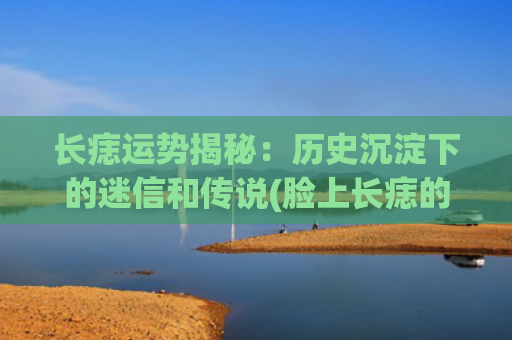 长痣运势揭秘：历史沉淀下的迷信和传说(脸上长痣的运势)