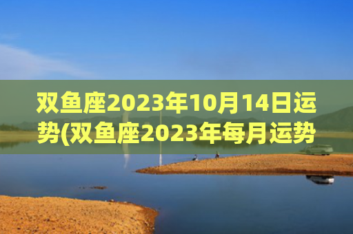 双鱼座2023年10月14日运势(双鱼座2023年每月运势详解)