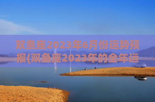 双鱼座2023年6月份运势预报(双鱼座2023年的全年运势女)