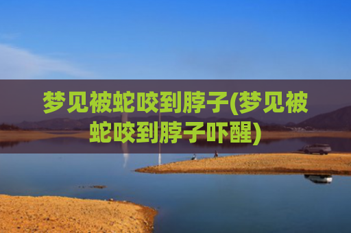 梦见被蛇咬到脖子(梦见被蛇咬到脖子吓醒)