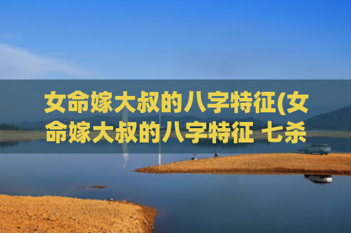 女命嫁大叔的八字特征(女命嫁大叔的八字特征 七杀为夫) 女命嫁大叔的八字特征(女命嫁大叔的八字特征 七杀为夫)
