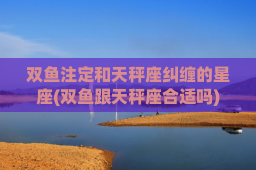 双鱼注定和天秤座纠缠的星座(双鱼跟天秤座合适吗)