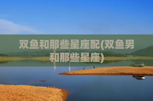 双鱼和那些星座配(双鱼男和那些星座)