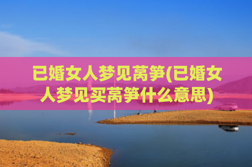 已婚女人梦见莴笋(已婚女人梦见买莴笋什么意思) 已婚女人梦见莴笋(已婚女人梦见买莴笋什么意思)