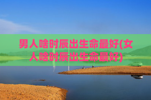男人啥时辰出生命最好(女人啥时辰出生命最好)