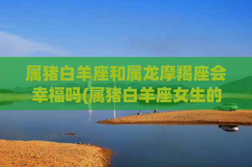 属猪白羊座和属龙摩羯座会幸福吗(属猪白羊座女生的智商)