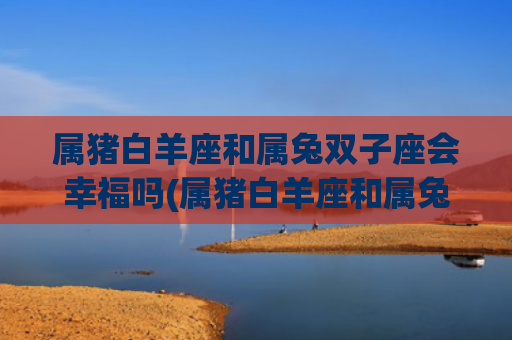 属猪白羊座和属兔双子座会幸福吗(属猪白羊座和属兔处女座) 属猪白羊座和属兔双子座会幸福吗(属猪白羊座和属兔处女座)