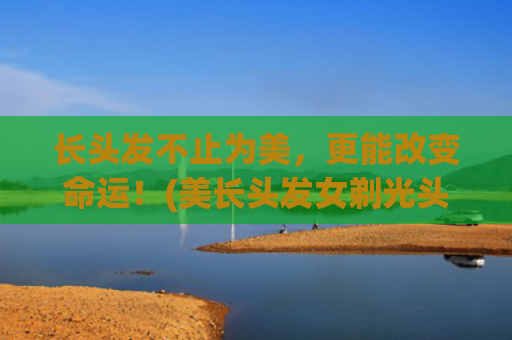 长头发不止为美，更能改变命运！(美长头发女剃光头)