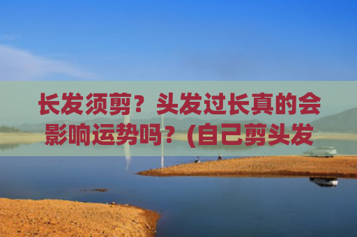长发须剪？头发过长真的会影响运势吗？(自己剪头发教程 女生中长发)