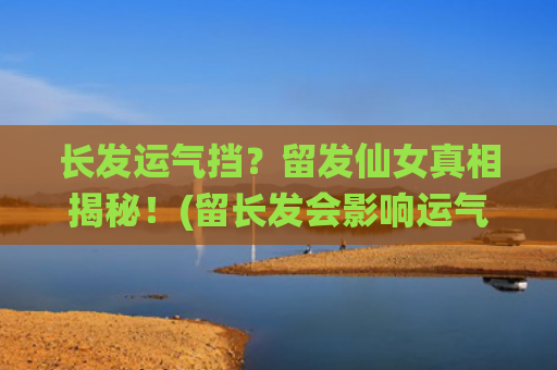长发运气挡？留发仙女真相揭秘！(留长发会影响运气吗?)