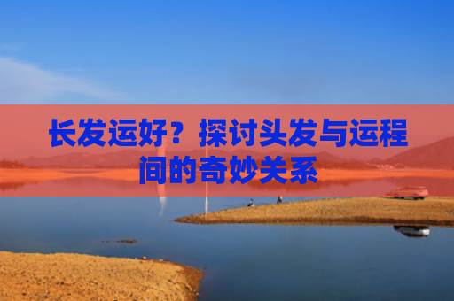 长发运好？探讨头发与运程间的奇妙关系
