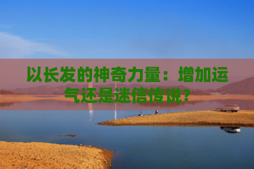 以长发的神奇力量：增加运气还是迷信传说？
