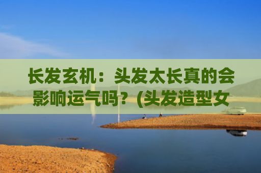 长发玄机：头发太长真的会影响运气吗？(头发造型女中长发)