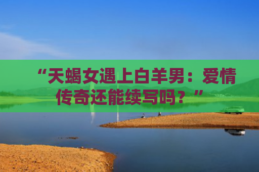 “天蝎女遇上白羊男：爱情传奇还能续写吗？”
