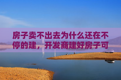 房子卖不出去为什么还在不停的建，开发商建好房子可以不卖吗（房子还在不出去）