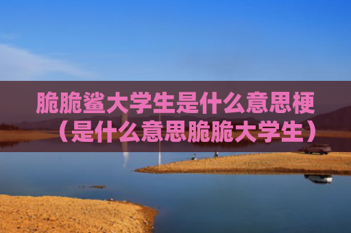 脆脆鲨大学生是什么意思梗（是什么意思脆脆大学生）