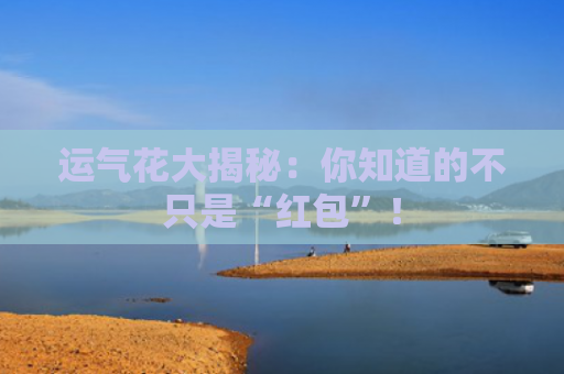 运气花大揭秘：你知道的不只是“红包”！