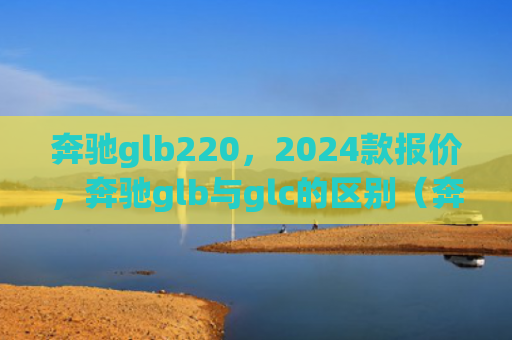 奔驰glb220，2024款报价，奔驰glb与glc的区别（奔驰区别报价）