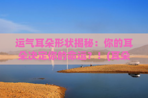 运气耳朵形状揭秘：你的耳朵决定你的命运？！(耳朵形状会随着运气改变吗)