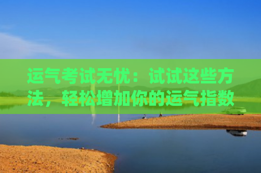 运气考试无忧：试试这些方法，轻松增加你的运气指数(考试运气免费测试)