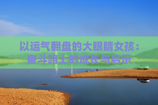 以运气翻盘的大眼睛女孩：奋斗路上的成长与启示