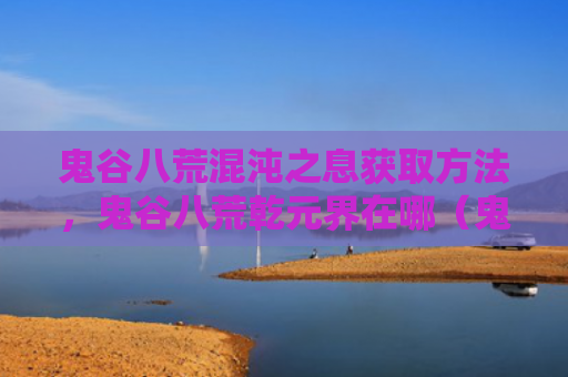 鬼谷八荒混沌之息获取方法，鬼谷八荒乾元界在哪（鬼谷混沌获取）