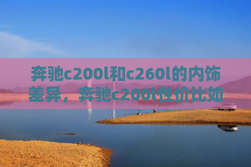 奔驰c200l和c260l的内饰差异，奔驰c200l性价比如何（奔驰内饰性价比）
