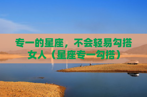 专一的星座，不会轻易勾搭女人（星座专一勾搭）