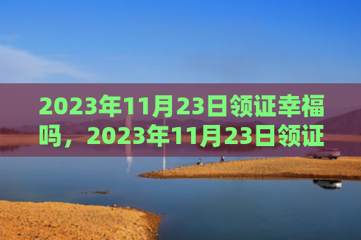 2023年11月23日领证幸福吗，2023年11月23日领证好吗（领证好吗幸福）