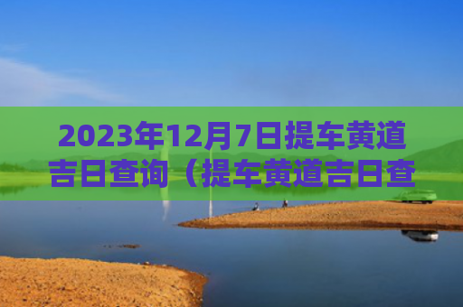 2023年12月7日提车黄道吉日查询（提车黄道吉日查询）