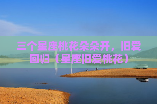 三个星座桃花朵朵开，旧爱回归（星座旧爱桃花）