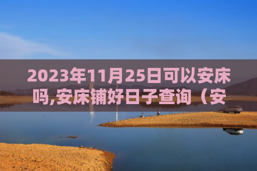 2023年11月25日可以安床吗,安床铺好日子查询（安床床铺好日子查询）