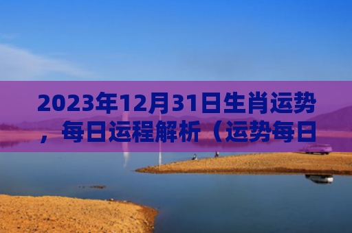 2023年12月31日生肖运势，每日运程解析（运势每日运程日生）