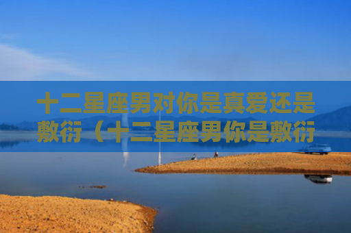 十二星座男对你是真爱还是敷衍（十二星座男你是敷衍）