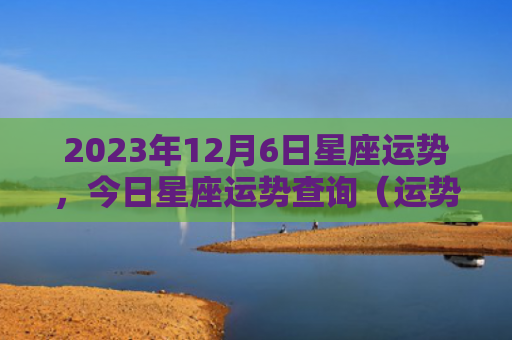 2023年12月6日星座运势，今日星座运势查询（运势日星星座运势查询）