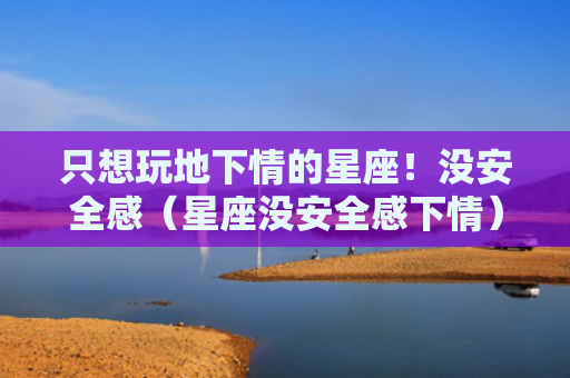 只想玩地下情的星座！没安全感（星座没安全感下情）
