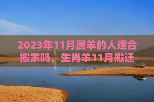 2023年11月属羊的人适合搬家吗，生肖羊11月搬迁好不好（适合搬家的人属羊）