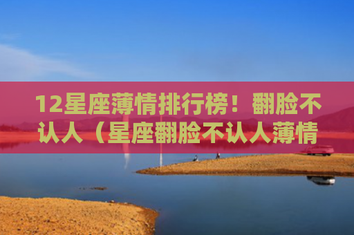 12星座薄情排行榜！翻脸不认人（星座翻脸不认人薄情）