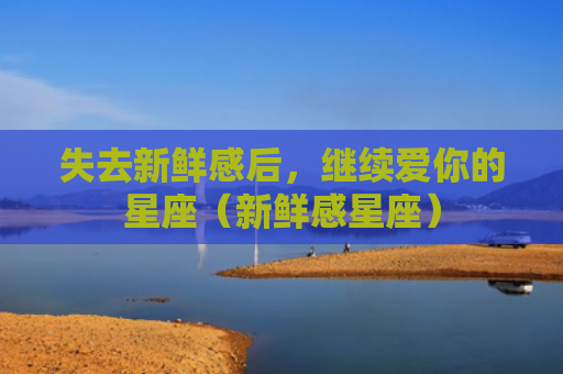 失去新鲜感后，继续爱你的星座（新鲜感星座）