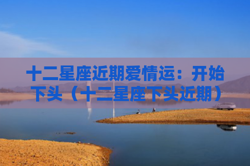 十二星座近期爱情运：开始下头（十二星座下头近期）