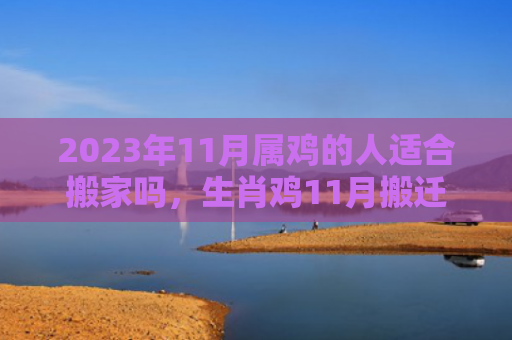 2023年11月属鸡的人适合搬家吗，生肖鸡11月搬迁好不好（适合搬家的人属鸡）