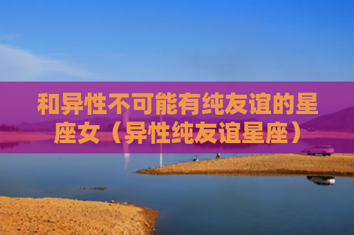 和异性不可能有纯友谊的星座女（异性纯友谊星座）