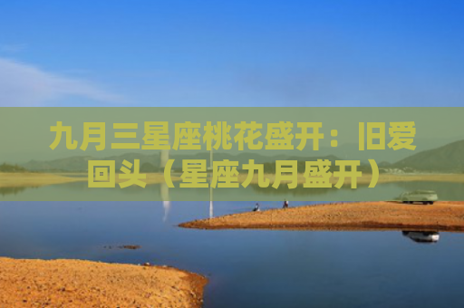 九月三星座桃花盛开：旧爱回头（星座九月盛开）