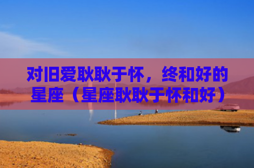 对旧爱耿耿于怀，终和好的星座（星座耿耿于怀和好）