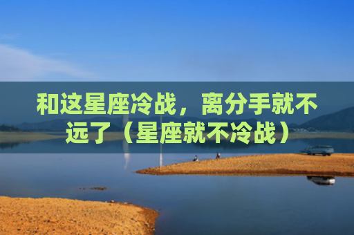 和这星座冷战，离分手就不远了（星座就不冷战）