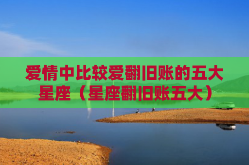 爱情中比较爱翻旧账的五大星座（星座翻旧账五大）